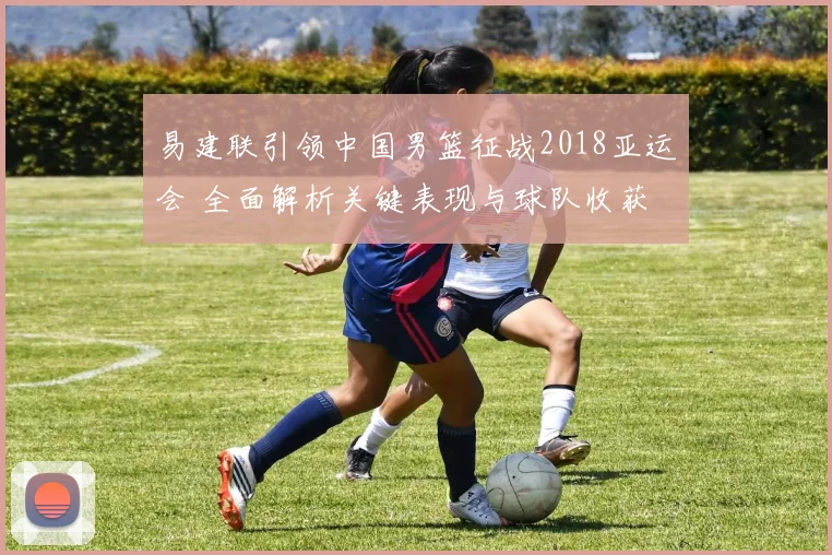 易建联引领中国男篮征战2018亚运会 全面解析关键表现与球队收获