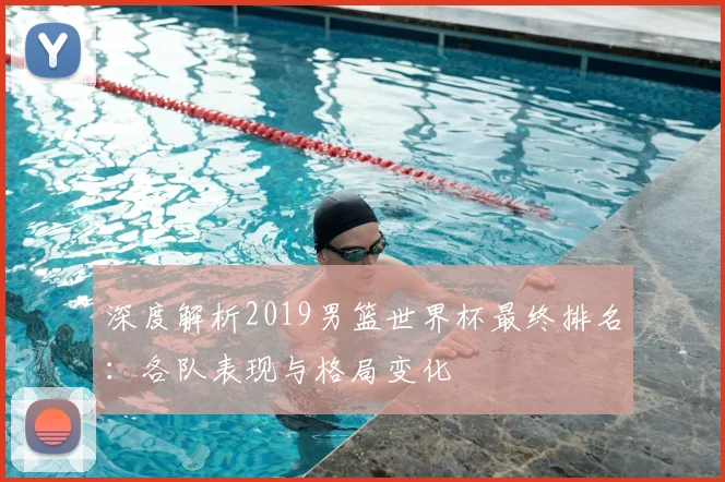 深度解析2019男篮世界杯最终排名：各队表现与格局变化