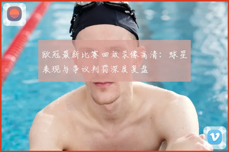 欧冠最新比赛回放录像高清：球星表现与争议判罚深度复盘