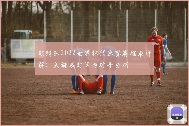 朝鲜队2022世界杯预选赛赛程表详解：关键战时间与对手分析