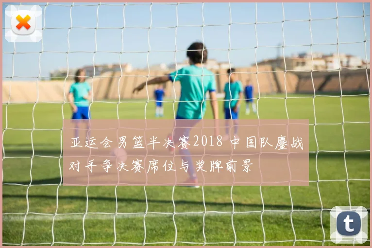 亚运会男篮半决赛2018 中国队鏖战对手争决赛席位与奖牌前景