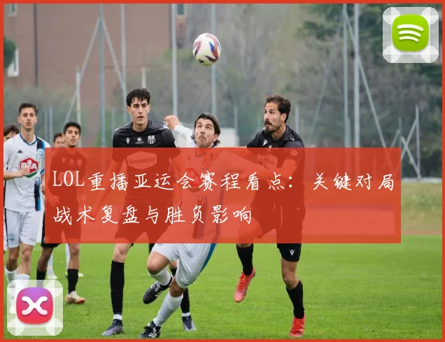 LOL重播亚运会赛程看点:关键对局战术复盘与胜负影响
