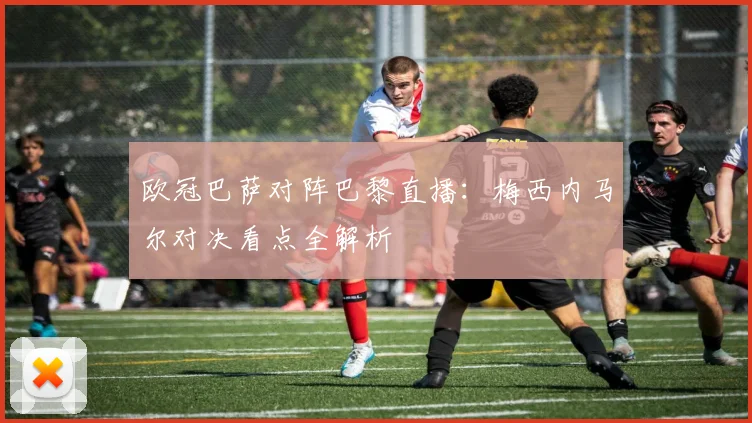 欧冠巴萨对阵巴黎直播：梅西内马尔对决看点全解析