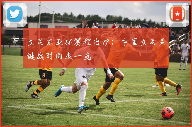 女足东亚杯赛程出炉：中国女足关键战时间表一览