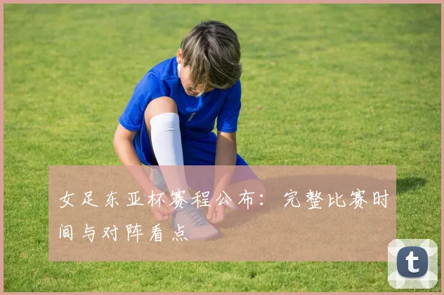 女足东亚杯赛程公布：完整比赛时间与对阵看点