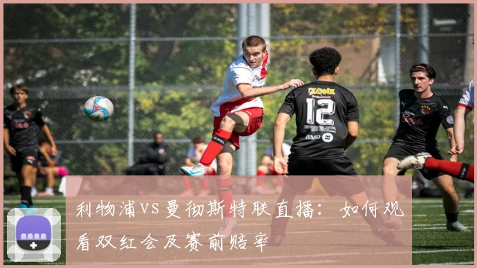 利物浦vs曼彻斯特联直播：如何观看双红会及赛前赔率