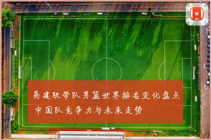 易建联带队男篮世界排名变化盘点 中国队竞争力与未来走势