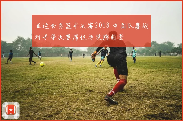亚运会男篮半决赛2018 中国队鏖战对手争决赛席位与奖牌前景