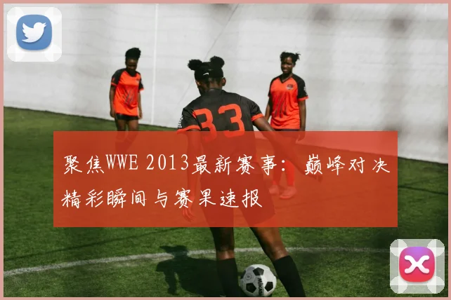 聚焦WWE 2013最新赛事:巅峰对决精彩瞬间与赛果速报