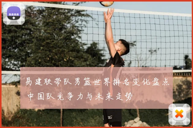 易建联带队男篮世界排名变化盘点 中国队竞争力与未来走势