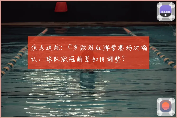 焦点追踪：C罗欧冠红牌禁赛场次确认，球队欧冠前景如何调整？